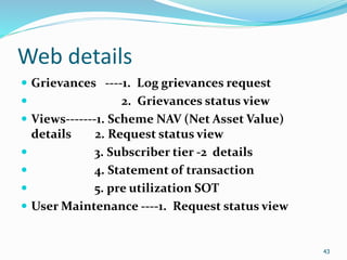 43
Web details
 Grievances ----1. Log grievances request
 2. Grievances status view
 Views-------1. Scheme NAV (Net Asset Value)
details 2. Request status view
 3. Subscriber tier -2 details
 4. Statement of transaction
 5. pre utilization SOT
 User Maintenance ----1. Request status view
43
 