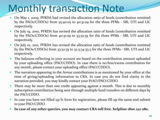 47
Monthly transaction Note
 On May 1, 2009, PFRDA had revised the allocation ratio of funds (contribution remitted
by the PAOs/CDDOs) from 55:40:05 to 40:31:29 for the three PFMs - SBI, UTI and LIC
respectively.
 On July 19, 2010, PFRDA has revised the allocation ratio of funds (contribution remitted
by the PAOs/CDDOs) from 40:31:29 to 33:32:35 for the three PFMs - SBI, UTI and LIC
respectively.
 On July 01, 2011, PFRDA has revised the allocation ratio of funds (contribution remitted
by the PAOs/CDDOs) from 33:32:35 to 32.5:34:33.5 for the three PFMs - SBI, UTI and LIC
respectively.
 The balances reflecting in your account are based on the contribution amount uploaded
by your uploading office (PAO/CDDO). In case there is no/less/excess contribution for
any month, please contact your uploading office (PAO/CDDO).
 The narration appearing in the Arrear contributions is as mentioned by your office at the
time of giving/uploading information to CRA. In case you do not find clarity in the
narration provided, you may kindly contact your PrAO/PAO/CDDO.
 There may be more than one credit appearing against a month. This is due to monthly
subscription contribution being sent through multiple fund transfers on different days by
the PAO/CDDO.
 In case you have not filled up S1 form for registration, please fill up the same and submit
to your PAO/CDDO.
 In case of any other queries, you may contact CRA toll free. helpline 1800 222 080.
47
 