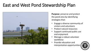 East and West Pond Stewardship Plan
Purpose: preserve and protect
the pond area by identifying
strategies that:
• Engage a diverse community of
visitors and volunteers
• Protect natural resources
• Support continued public use
and enjoyment
• Manage a robust volunteer
workforce
• Provide education and
interpretation opportunities
 
