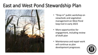East and West Pond Stewardship Plan
• “Drop-in” public workshop on
viewsheds and vegetation
management on West Pond
loop trail in early 2023
• More opportunities for
engagement, including review
of draft plan
• Maintenance and repair work
will continue as plan
development progresses
 