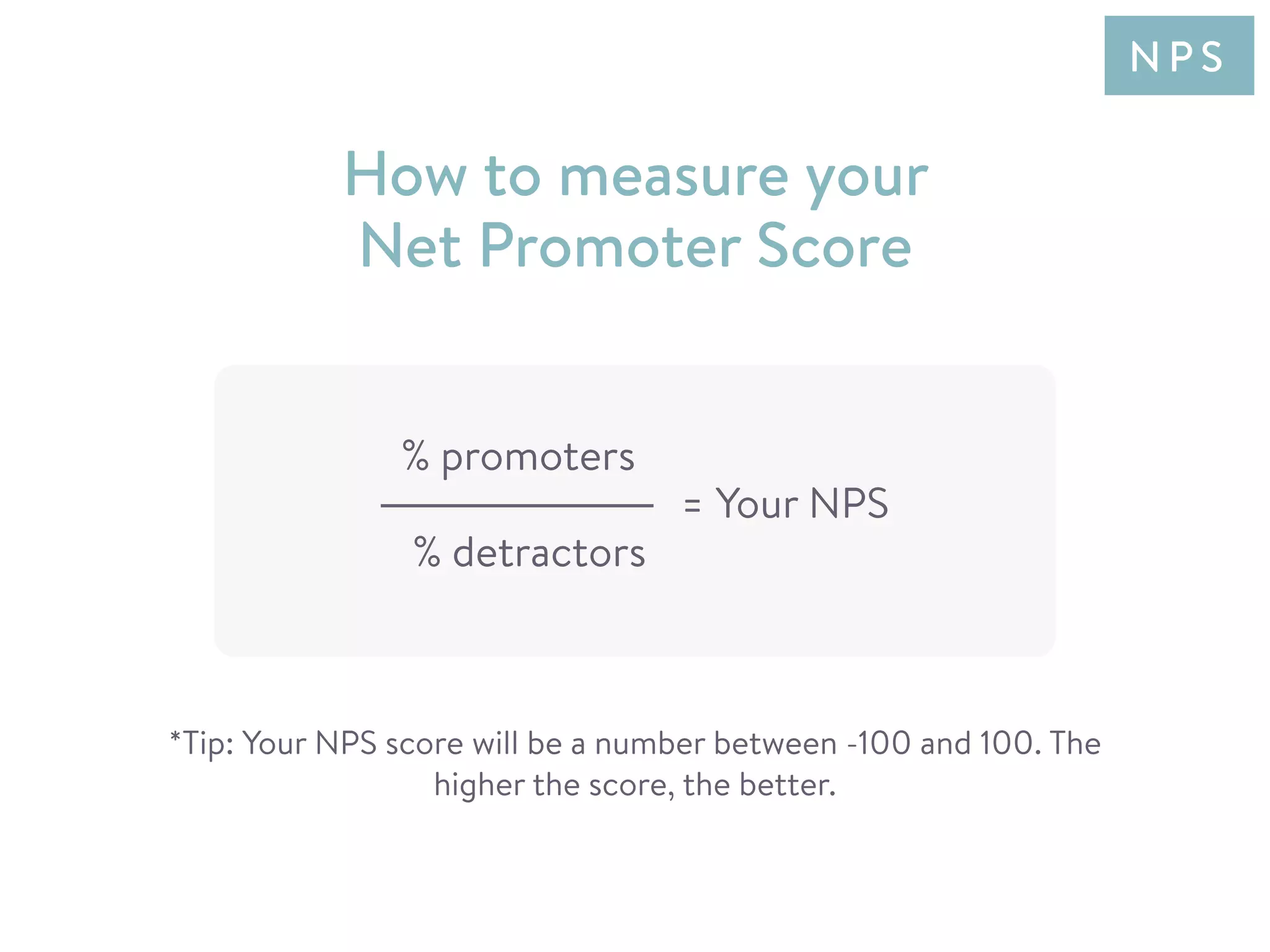 % promoters
% detractors
= Your NPS
How to measure your
Net Promoter Score
*Tip: Your NPS score will be a number between -100 and 100. The
higher the score, the better.
N P S
 