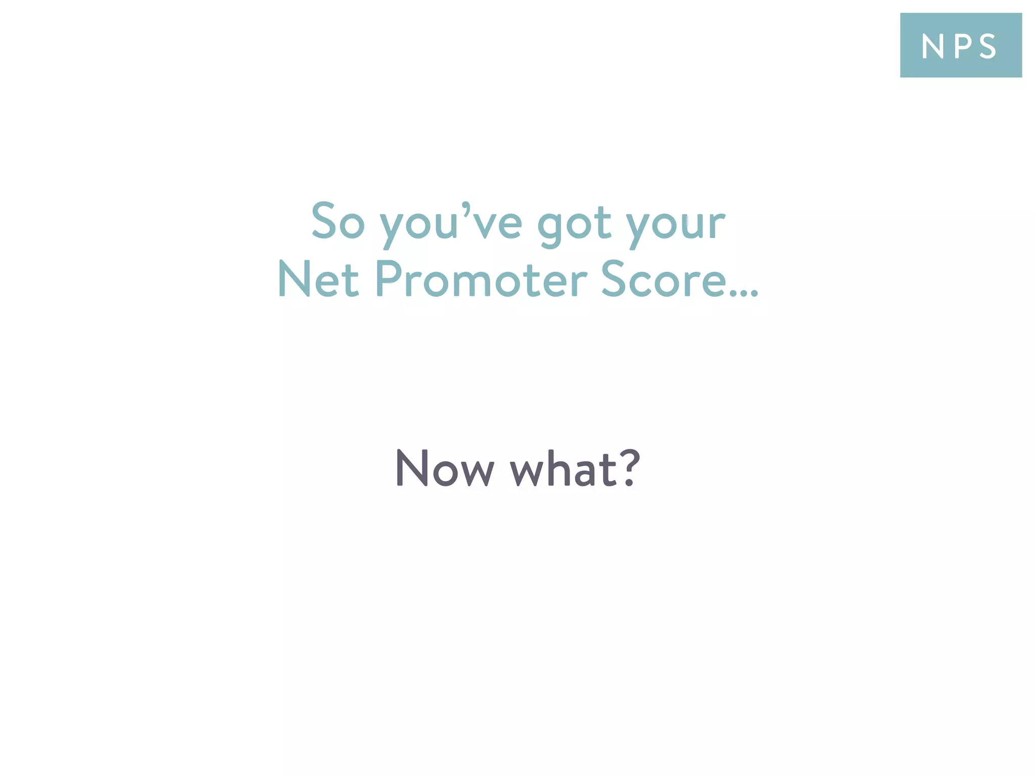 So you’ve got your
Net Promoter Score…
Now what?
N P S
 