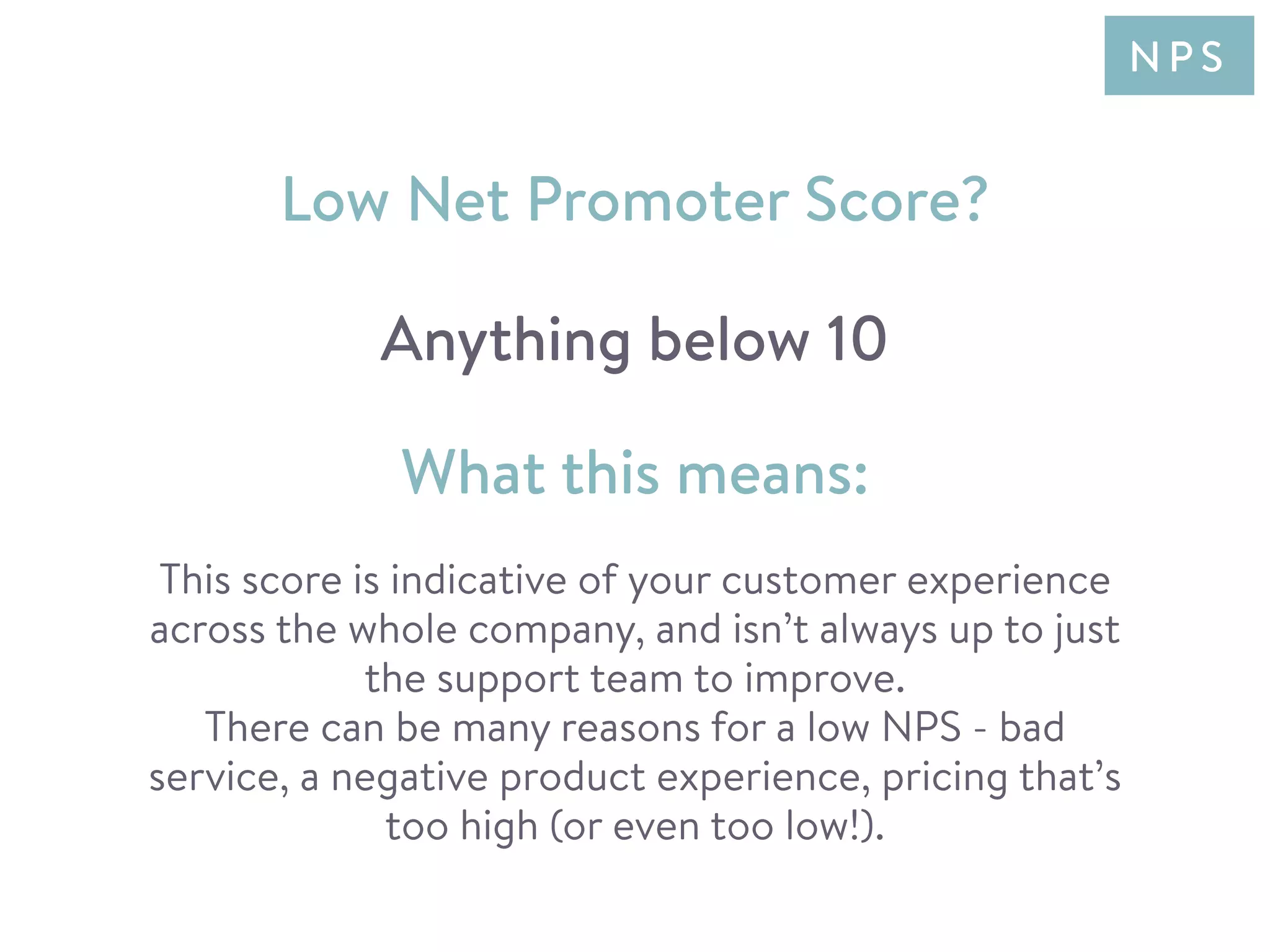 This score is indicative of your customer experience
across the whole company, and isn’t always up to just
the support team to improve.
There can be many reasons for a low NPS - bad
service, a negative product experience, pricing that’s
too high (or even too low!).
Low Net Promoter Score?
Anything below 10
What this means:
N P S
 