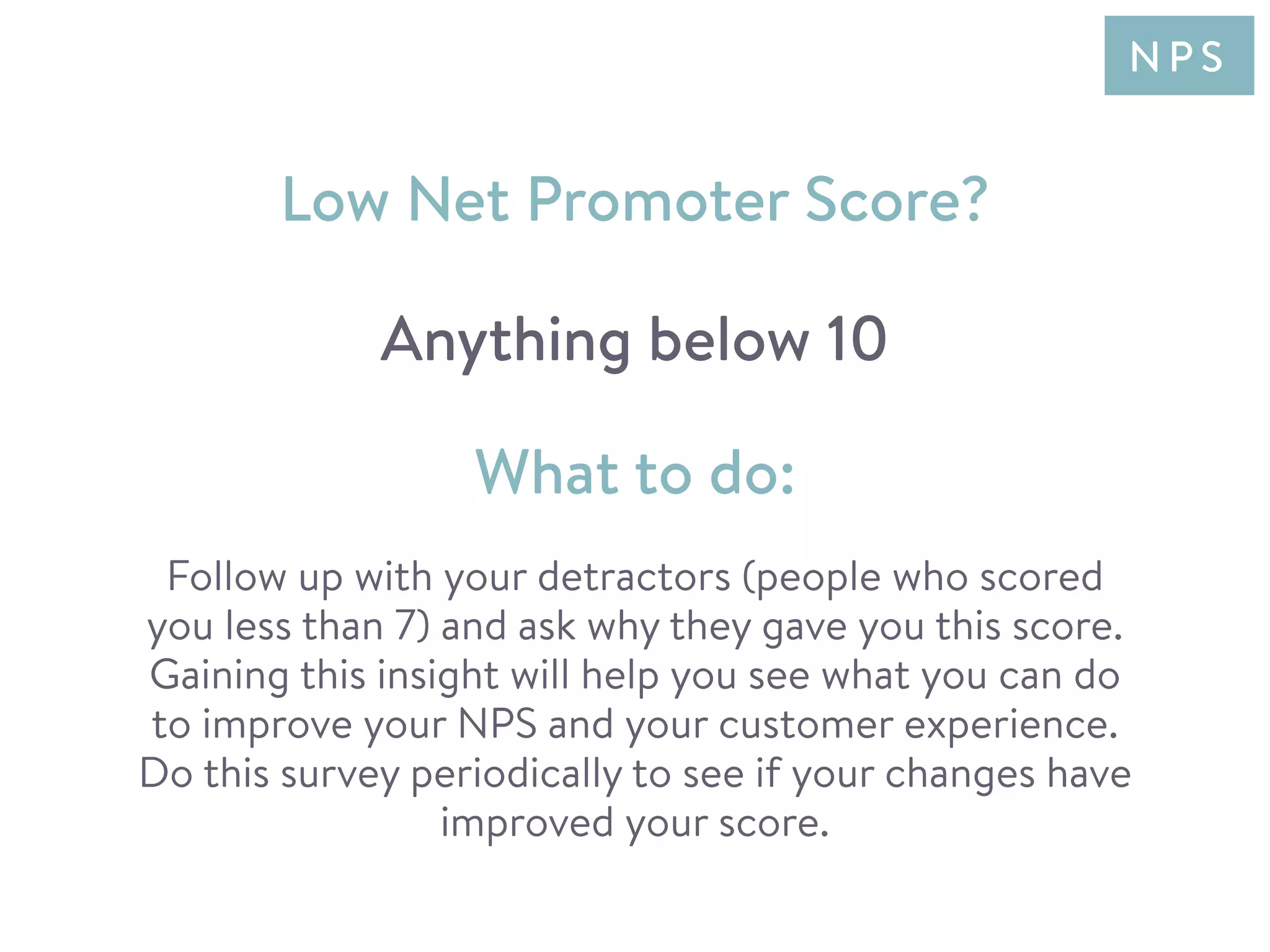 Follow up with your detractors (people who scored
you less than 7) and ask why they gave you this score.
Gaining this insight will help you see what you can do
to improve your NPS and your customer experience.
Do this survey periodically to see if your changes have
improved your score.
What to do:
Low Net Promoter Score?
Anything below 10
N P S
 