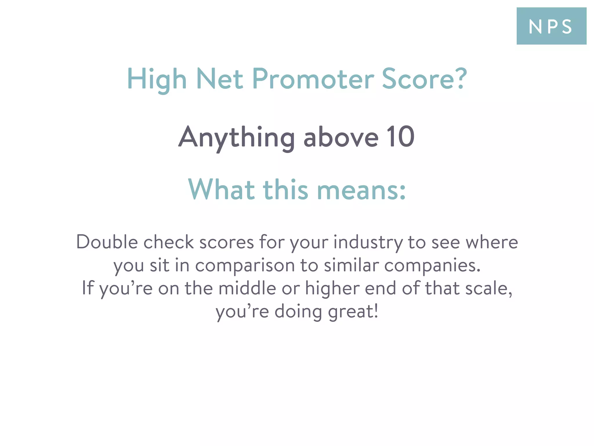 Double check scores for your industry to see where
you sit in comparison to similar companies.
If you’re on the middle or higher end of that scale,
you’re doing great!
What this means:
High Net Promoter Score?
Anything above 10
N P S
 