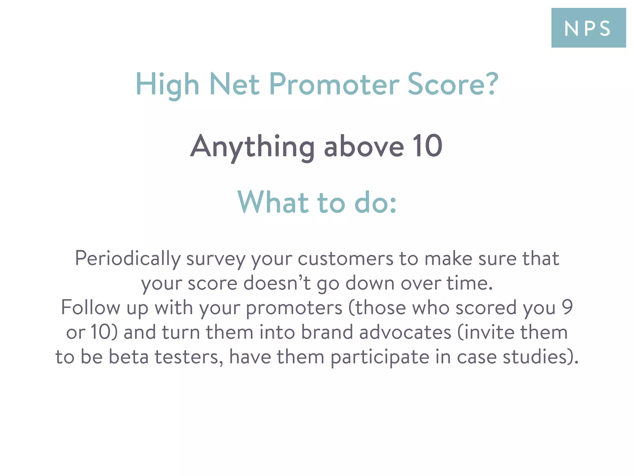 Periodically survey your customers to make sure that
your score doesn’t go down over time.
Follow up with your promoters (those who scored you 9
or 10) and turn them into brand advocates (invite them
to be beta testers, have them participate in case studies).
High Net Promoter Score?
Anything above 10
What to do:
N P S
 