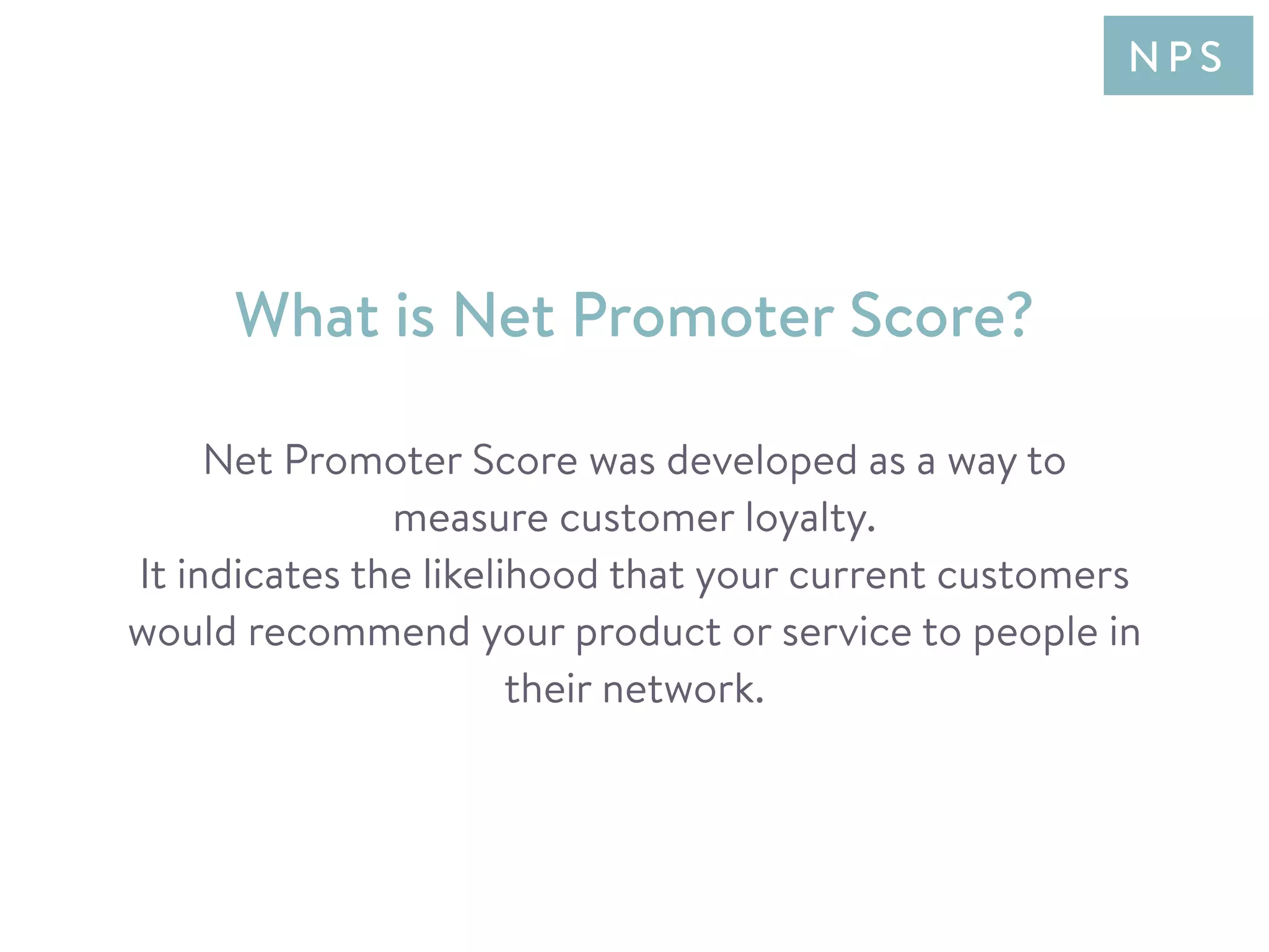 Net Promoter Score was developed as a way to
measure customer loyalty.
It indicates the likelihood that your current customers
would recommend your product or service to people in
their network.
What is Net Promoter Score?
N P S
 