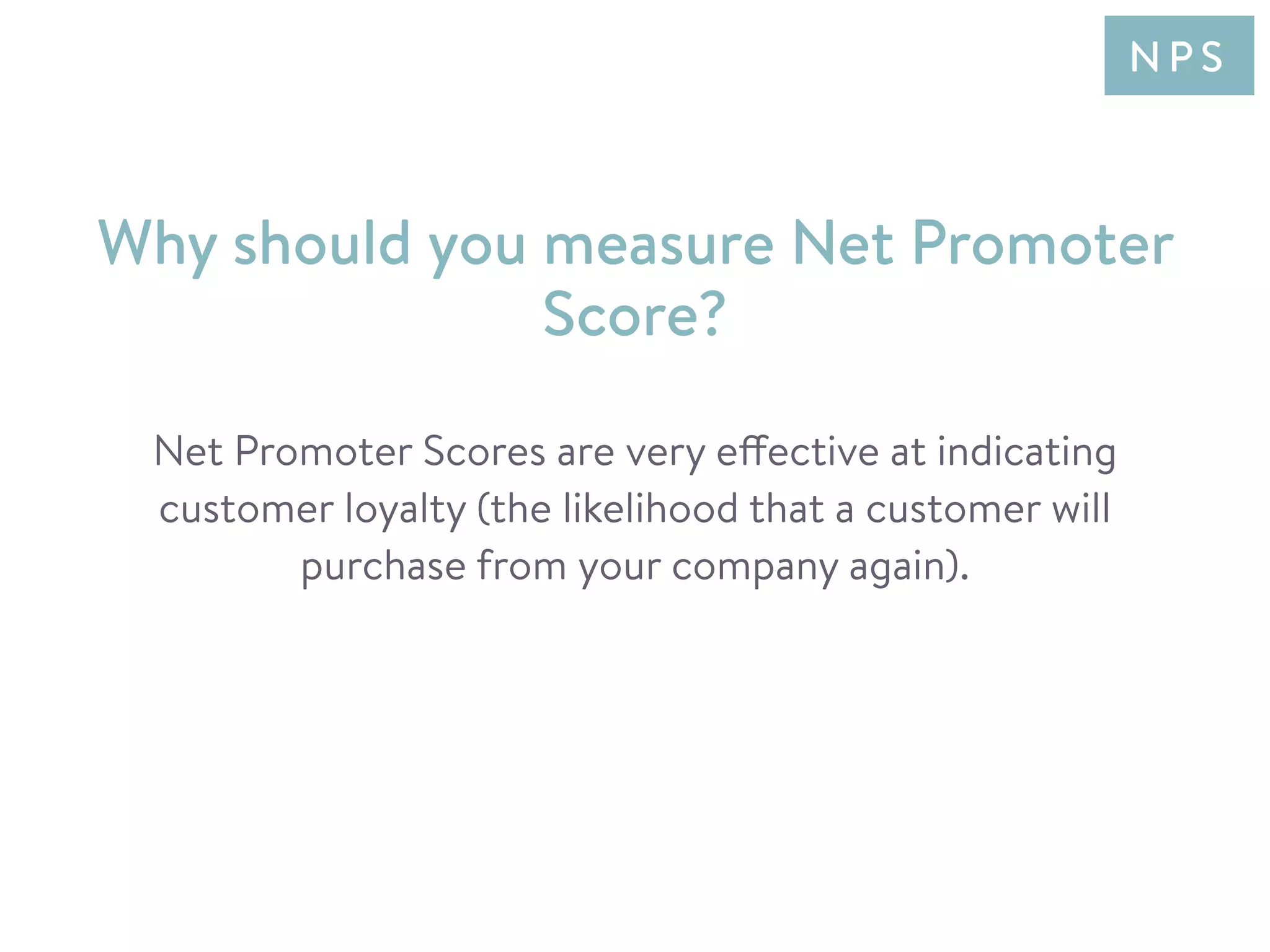 Net Promoter Scores are very effective at indicating
customer loyalty (the likelihood that a customer will
purchase from your company again).
Why should you measure Net Promoter
Score?
N P S
 