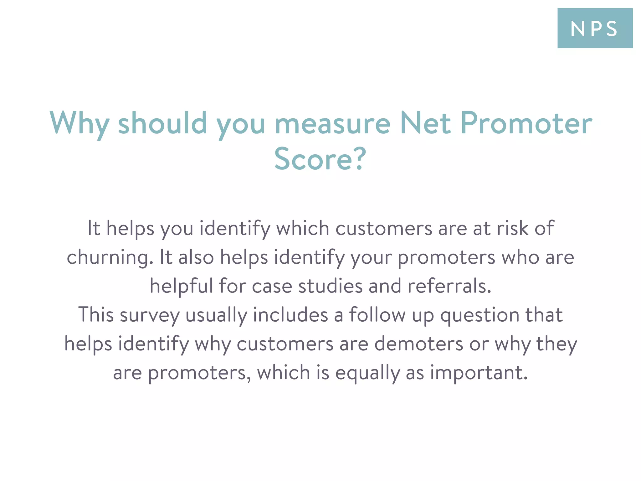 It helps you identify which customers are at risk of
churning. It also helps identify your promoters who are
helpful for case studies and referrals.
This survey usually includes a follow up question that
helps identify why customers are demoters or why they
are promoters, which is equally as important.
Why should you measure Net Promoter
Score?
N P S
 