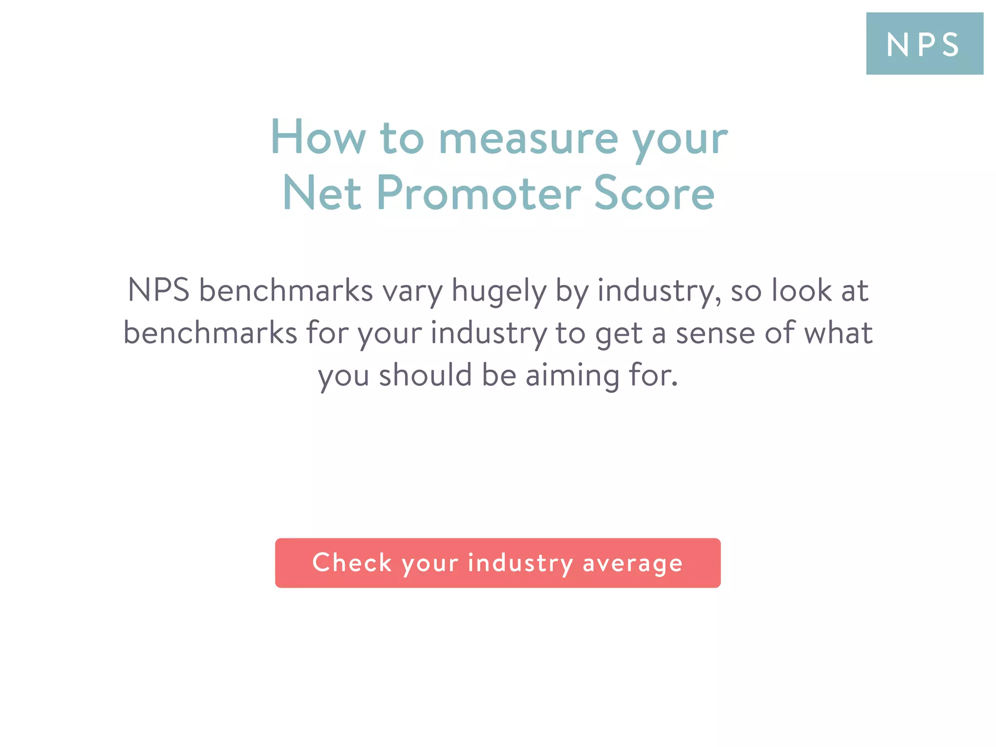 NPS benchmarks vary hugely by industry, so look at
benchmarks for your industry to get a sense of what
you should be aiming for.
How to measure your
Net Promoter Score
N P S
Check your industry average
 
