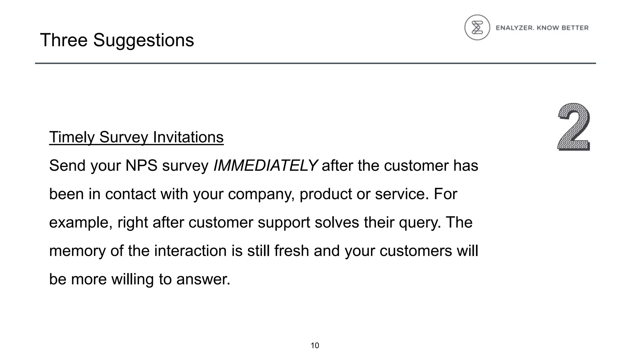 Three Suggestions
Timely Survey Invitations
Send your NPS survey IMMEDIATELY after the customer has
been in contact with your company, product or service. For
example, right after customer support solves their query. The
memory of the interaction is still fresh and your customers will
be more willing to answer.
10
 