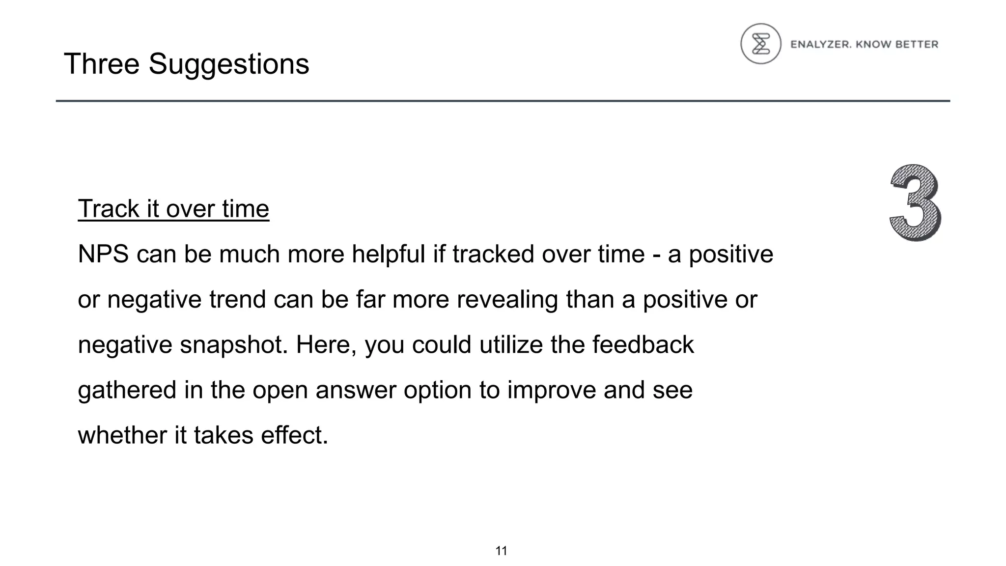 Three Suggestions
Track it over time
NPS can be much more helpful if tracked over time - a positive
or negative trend can be far more revealing than a positive or
negative snapshot. Here, you could utilize the feedback
gathered in the open answer option to improve and see
whether it takes effect.
11
 