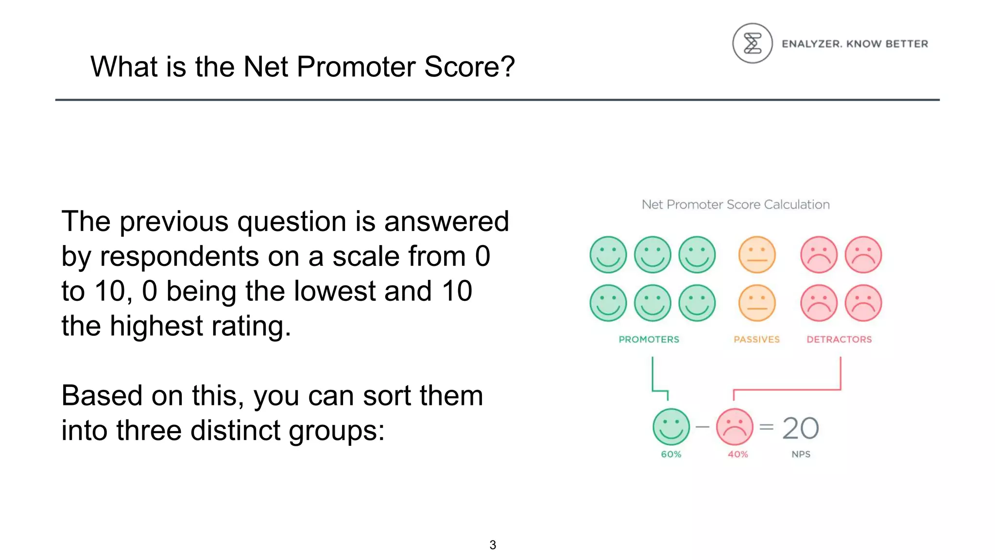 3
What is the Net Promoter Score?
The previous question is answered
by respondents on a scale from 0
to 10, 0 being the lowest and 10
the highest rating.
Based on this, you can sort them
into three distinct groups:
 