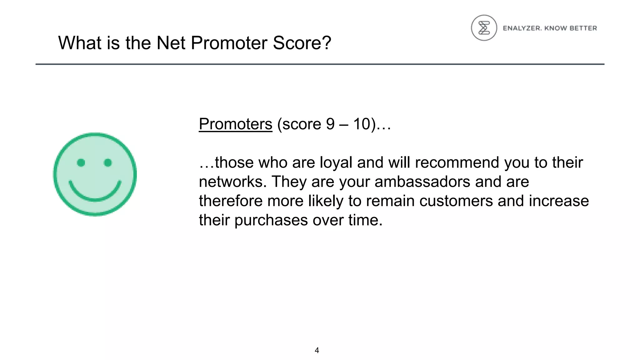 4
What is the Net Promoter Score?
Promoters (score 9 – 10)…
…those who are loyal and will recommend you to their
networks. They are your ambassadors and are
therefore more likely to remain customers and increase
their purchases over time.
 
