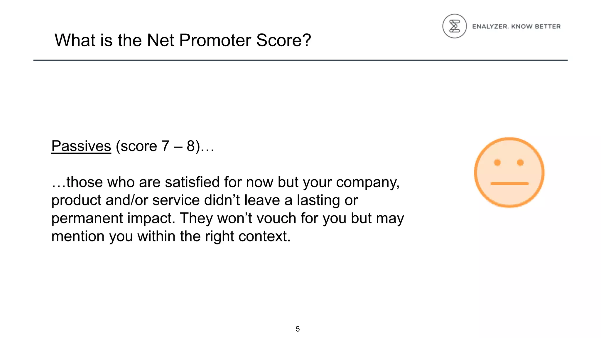5
What is the Net Promoter Score?
Passives (score 7 – 8)…
…those who are satisfied for now but your company,
product and/or service didn’t leave a lasting or
permanent impact. They won’t vouch for you but may
mention you within the right context.
 