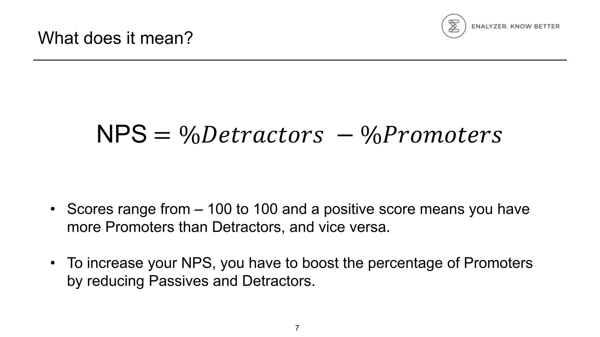 What does it mean?
• Scores range from – 100 to 100 and a positive score means you have
more Promoters than Detractors, and vice versa.
• To increase your NPS, you have to boost the percentage of Promoters
by reducing Passives and Detractors.
7
NPS = %𝐷𝑒𝑡𝑟𝑎𝑐𝑡𝑜𝑟𝑠 − %𝑃𝑟𝑜𝑚𝑜𝑡𝑒𝑟𝑠
 
