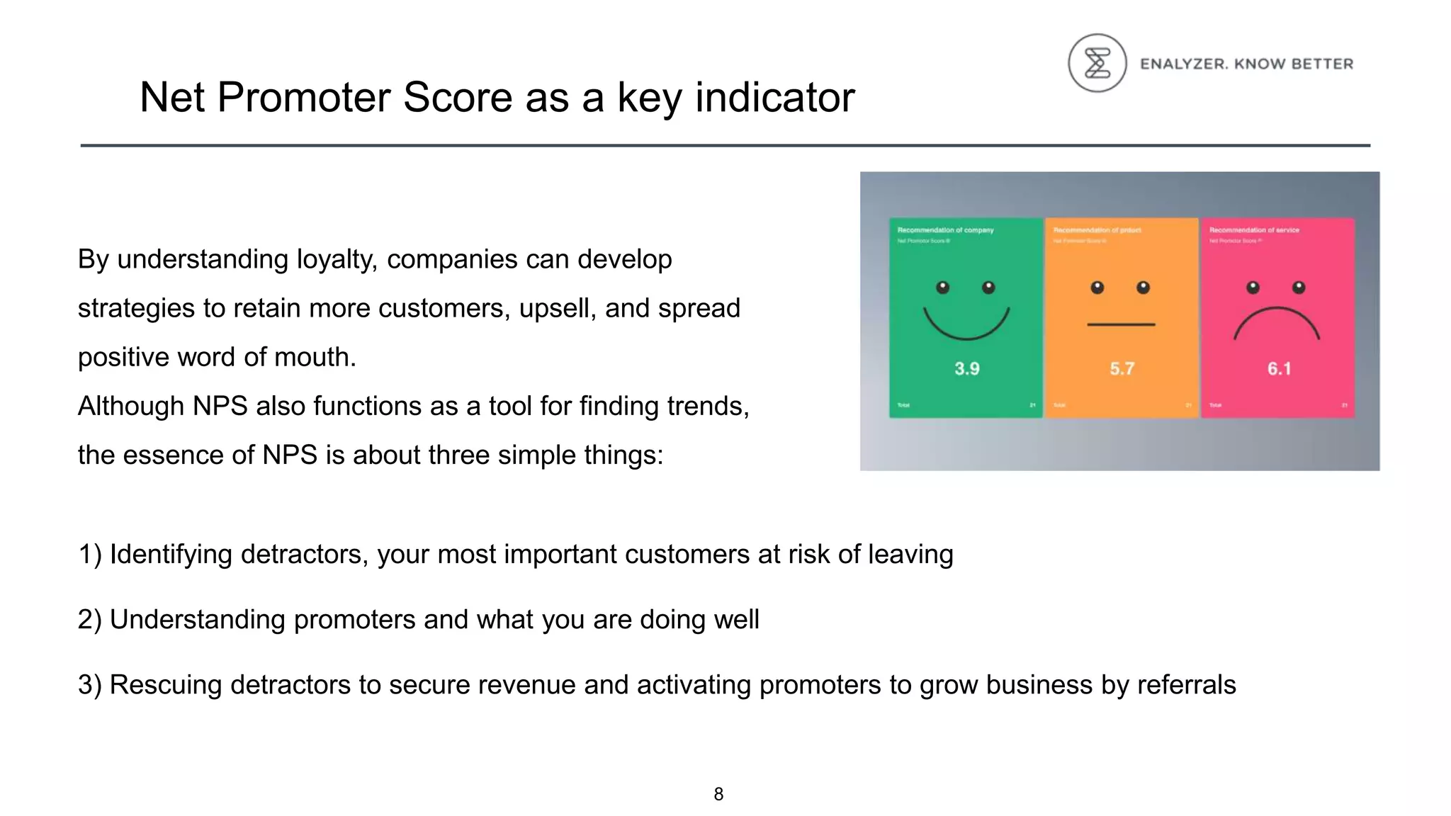 8
Net Promoter Score as a key indicator
By understanding loyalty, companies can develop
strategies to retain more customers, upsell, and spread
positive word of mouth.
Although NPS also functions as a tool for finding trends,
the essence of NPS is about three simple things:
1) Identifying detractors, your most important customers at risk of leaving
2) Understanding promoters and what you are doing well
3) Rescuing detractors to secure revenue and activating promoters to grow business by referrals
 