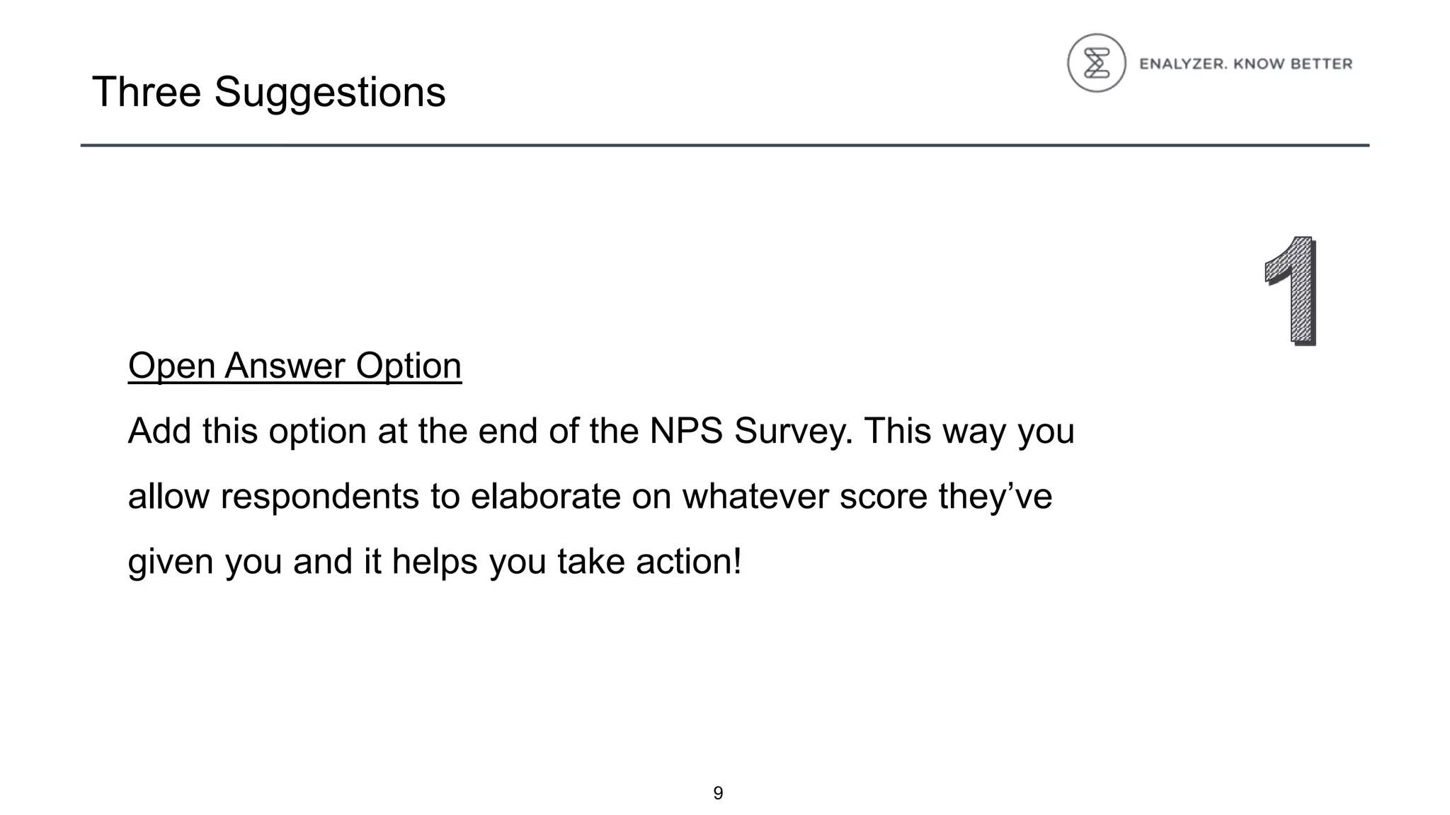 Three Suggestions
Open Answer Option
Add this option at the end of the NPS Survey. This way you
allow respondents to elaborate on whatever score they’ve
given you and it helps you take action!
9
 