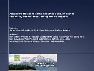 America’s National Parks and 21st Century Trends,
Priorities, and Values: Gaining Broad Support



Moderator:
Carlos Alcazar, President & CEO, Hispanic Communications Network

Panelists:
Dan Witters, Principal & Research Director of the Gallup-Healthways Well-Being Index
Erik Huey, Senior Vice President, Entertainment Software Association
Angelou Ezeilo, Executive Director, Greening Youth Foundation
 