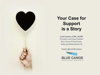 Your Case for
Support
is a Story
Leah Eustace, CFRE, ACFRE
President and Head Paddler
Blue Canoe Philanthropy
www.yourbluecanoe.ca
Tweet @LeahEustace
 