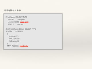 MIBを眺めてみる
 
 
ifHighSpeed OBJECT-TYPE 
SYNTAX Gauge32 
MAX-ACCESS read-only 
STATUS current
dot3StatsDuplexStatus OBJECT-TYPE 
SYNTAX INTEGER 
 { 
  unknown(1), 
  halfDuplex(2), 
  fullDuplex(3) 
 } 
 MAX-ACCESS read-only 
 