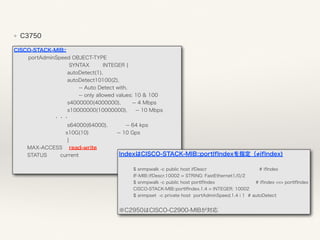 ❖ C3750
CISCO-STACK-MIB:: 
portAdminSpeed OBJECT-TYPE 
SYNTAX INTEGER { 
autoDetect(1), 
autoDetect10100(2), 
-- Auto Detect with, 
-- only allowed values: 10 & 100 
s4000000(4000000), -- 4 Mbps 
s10000000(10000000), -- 10 Mbps 
        ・・・ 
s64000(64000), -- 64 kps 
s10G(10) -- 10 Gps 
} 
MAX-ACCESS read-write 
STATUS current IndexはCISCO-STACK-MIB::portIfIndexを指定（ ifIndex)
$ snmpwalk -c public host ifDescr # ifIndex 
IF-MIB::ifDescr.10002 = STRING: FastEthernet1/0/2 
$ snmpwalk -c public host portIfIndex # ifIndex <=> portIfIndex 
CISCO-STACK-MIB::portIfIndex.1.4 = INTEGER: 10002 
$ snmpset -c private host portAdminSpeed.1.4 i 1 # autoDetect
※C2950はCISCO-C2900-MIBが対応
 