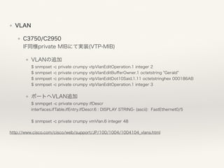 ❖ VLAN
❖ C3750/C2950 
IF同様private MIBにて実装(VTP-MIB)
❖ VLANの追加 
$ snmpset -c private crumpy vtpVlanEditOperation.1 integer 2 
$ snmpset -c private crumpy vtpVlanEditBuﬀerOwner.1 octetstring "Gerald" 
$ snmpset -c private crumpy vtpVlanEditDot10Said.1.11 octetstringhex 000186AB 
$ snmpset -c private crumpy vtpVlanEditOperation.1 integer 3
❖ ポートへVLAN追加 
$ snmpget -c private crumpy ifDescr 
interfaces.ifTable.ifEntry.ifDescr.6 : DISPLAY STRING- (ascii): FastEthernet0/5 
 
$ snmpset -c private crumpy vmVlan.6 integer 48
http://www.cisco.com/cisco/web/support/JP/100/1004/1004104_vlans.html
 
