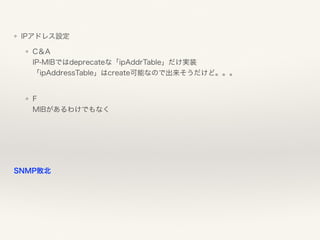 ❖ IPアドレス設定
❖ C＆A 
IP-MIBではdeprecateな「ipAddrTable」だけ実装 
「ipAddressTable」はcreate可能なので出来そうだけど。。。 
❖ F 
MIBがあるわけでもなく
SNMP敗北
 