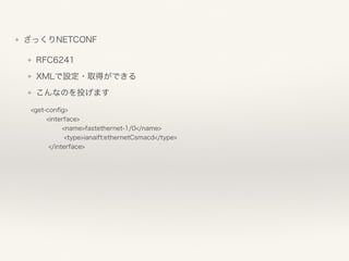 ❖ ざっくりNETCONF
❖ RFC6241
❖ XMLで設定・取得ができる
❖ こんなのを投げます
<get-conﬁg> 
<interface> 
<name>fastethernet-1/0</name> 
<type>ianaift:ethernetCsmacd</type> 
</interface>
 