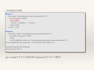 ❖ AX3600/2400
Request: 
<rpc xmlns="urn:ietf:params:xml:ns:netconf:base:1.0">
<rpc message-id="4965">
<get-conﬁg>
<source> <running /> </source>
</get-conﬁg>
</rpc> </rpc>
Response
<rpc-reply xmlns="urn:ietf:params:xml:ns:netconf:base:1.0">
<rpc-reply message-id="4965">
<data>
<ns1:ConﬁgData xmlns:ns1="urn:net:alaxala:oan:onapi:commons:netmod:1.0">
#Last modiﬁed by i2ts at Wed Jul 1 17:58:58 2015 with version 11.4
!
hostname "Labo-AX"
clock timezone JST +9
・・・
get−conﬁgはできたが設定用のschemaが見つからず断念
 