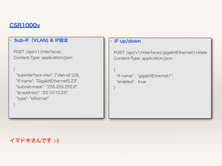 CSR1000v
イマドキさんです :-)
❖ IF up/down
POST /api/v1/interfaces/gigabitEthernet1/state 
Content-Type: application/json 
 
{ 
"if-name" : "gigabitEthernet1", 
"enabled" : true 
}
 
❖ Sub-IF（VLAN) & IP設定
POST /api/v1/interfaces 
Content-Type: application/json 
 
{  
"subinterface-vlan": {"vlan-id":23}, 
"if-name": "GigabitEthernet2.23", 
"subnet-mask": "255.255.255.0", 
"ip-address": "22.10.10.23", 
"type": "ethernet" 
}
 