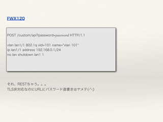 FWX120
それ、RESTちゃう。。。 
TLS非対応なのにURLにパスワード直書きはヤメテ(-"-;)
 
POST /custom/api?password=password HTTP/1.1
vlan lan1/1 802.1q vid=101 name="vlan 101"
ip lan1/1 address 192.168.0.1/24
no lan shutdown lan1 1
 