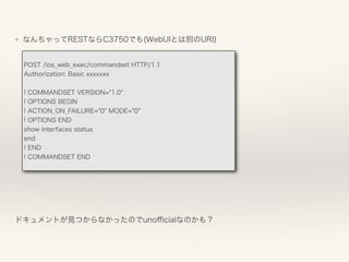 ❖ なんちゃってRESTならC3750でも(WebUIとは別のURI) 
ドキュメントが見つからなかったのでunoﬃcialなのかも？
POST /ios_web_exec/commandset HTTP/1.1
Authorization: Basic xxxxxxx
! COMMANDSET VERSION="1.0"
! OPTIONS BEGIN
! ACTION_ON_FAILURE="0" MODE="0"
! OPTIONS END
show interfaces status
end
! END
! COMMANDSET END
 