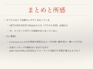 まとめと所感
❖ かつてに比べて自動化しやすくはなっている
❖ NETCONF/REST/Webなど入口（アクセス手段）は増えた
❖ が、メッセージボディの規格がまとまっていない
❖ CLI 最強!!
❖ Command over XXXが実装の容易さ＆ユーザの使い勝手的に一番いいのでは
❖ 応答メッセージの解析はいままでどおり 
plain text/XML/JSONなどフォーマットの数だけ手間が増えたような？
 