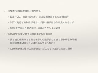 ❖ SNMPは情報取得用と割り切る
❖ 設定 CLI、確認 SNMP、など役割分担するのが現実的
❖ SETに対応するMIBが増えれば使い勝手はかなり良くなるはず
❖ 10GbEが当たり前の時代、64bitカウンタは必須
❖ NETCONFの使い勝手は対応モデルの数次第
❖ 真っ当に使おうとするとモデルの数が少なすぎてSNMPより不便 
現状の標準MIBくらいは対応してくれないと
❖ Commandの埋め込みが使えればこちらの方がはるかに便利
 