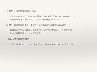 ❖ 自動化したい作業は限られる
❖ IF・IP・VLANなどInterface関連、VXLANなどのpseudo wireくらい 
密結合なシステムはサーバサイドでも自動化はやりにくい
❖ APIが一番必要なのはローエンド∼ミドルレンジのL2/L3Switch
❖ 特殊なハイエンド機器は特殊なエンジニアが特殊ないじり方をする 
ルータは最近見かけなくなりました
❖ CLI Only機器の扱い
❖ South boundはいままでどおりtelnet + expectでガンバル
 