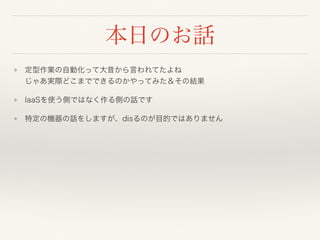 本日のお話
❖ 定型作業の自動化って大昔から言われてたよね 
じゃあ実際どこまでできるのかやってみた＆その結果
❖ IaaSを使う側ではなく作る側の話です
❖ 特定の機器の話をしますが、disるのが目的ではありません
 