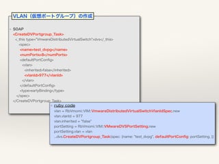 ❖ SOAP 
<CreateDVPortgroup_Task> 
<_this type="VmwareDistributedVirtualSwitch">dvs</_this> 
<spec> 
<name>test_dvpg</name> 
<numPorts>8</numPorts> 
<defaultPortConﬁg> 
<vlan> 
<inherited>false</inherited> 
<vlanId>977</vlanId> 
</vlan> 
</defaultPortConﬁg> 
<type>earlyBinding</type> 
</spec> 
</CreateDVPortgroup_Task>
❖ ruby code 
vlan = RbVmomi::VIM::VmwareDistributedVirtualSwitchVlanIdSpec.new  
vlan.vlanId = 977 
vlan.inherited = "false" 
portSetting = RbVmomi::VIM::VMwareDVSPortSetting.new 
portSetting.vlan = vlan 
...dvs.CreateDVPortgroup_Task(spec: {name: "test_dvpg", defaultPortConﬁg: portSetting, }) 
VLAN（仮想ポートグループ）の作成
 