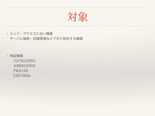 対象
❖ エッジ・アクセスに近い機器 
サーバと接続・回線開通などで日々設定する機器
❖ 検証機器 
C3750/2950 
A3600/2400 
FWX120 
 CSR1000v
 