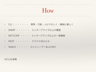 How
❖ CLI ・・・・・・・ 標準・万能・人にやさしく・機械に厳しく
❖ SNMP ・・・・・・ エンタープライズ以上の機器
❖ NETCONF ・・・・ エンタープライズ以上の一部機器
❖ REST ・・・・・・  クラウド向けとか
❖ WebUI ・・・・・ コンシューマー＆L4-向け 
 
※CLIは省略
 