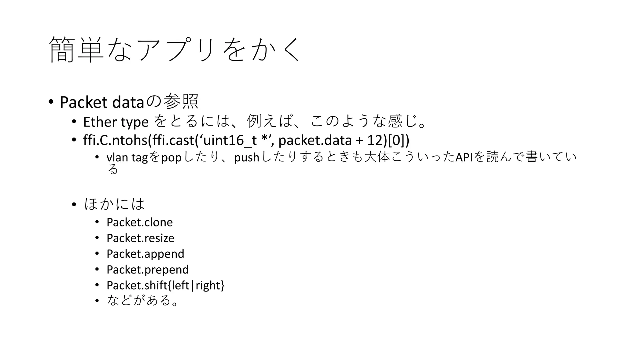 簡単なアプリをかく
• Packet dataの参照
• Ether type をとるには、例えば、このような感じ。
• ffi.C.ntohs(ffi.cast(‘uint16_t *’, packet.data + 12)[0])
• vlan tagをpopしたり、pushしたりするときも大体こういったAPIを読んで書いてい
る
• ほかには
• Packet.clone
• Packet.resize
• Packet.append
• Packet.prepend
• Packet.shift{left|right}
• などがある。
 