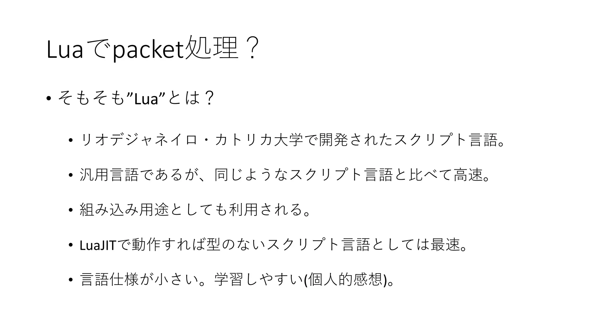 Luaでpacket処理？
• そもそも”Lua”とは？
• リオデジャネイロ・カトリカ大学で開発されたスクリプト言語。
• 汎用言語であるが、同じようなスクリプト言語と比べて高速。
• 組み込み用途としても利用される。
• LuaJITで動作すれば型のないスクリプト言語としては最速。
• 言語仕様が小さい。学習しやすい(個人的感想)。
 