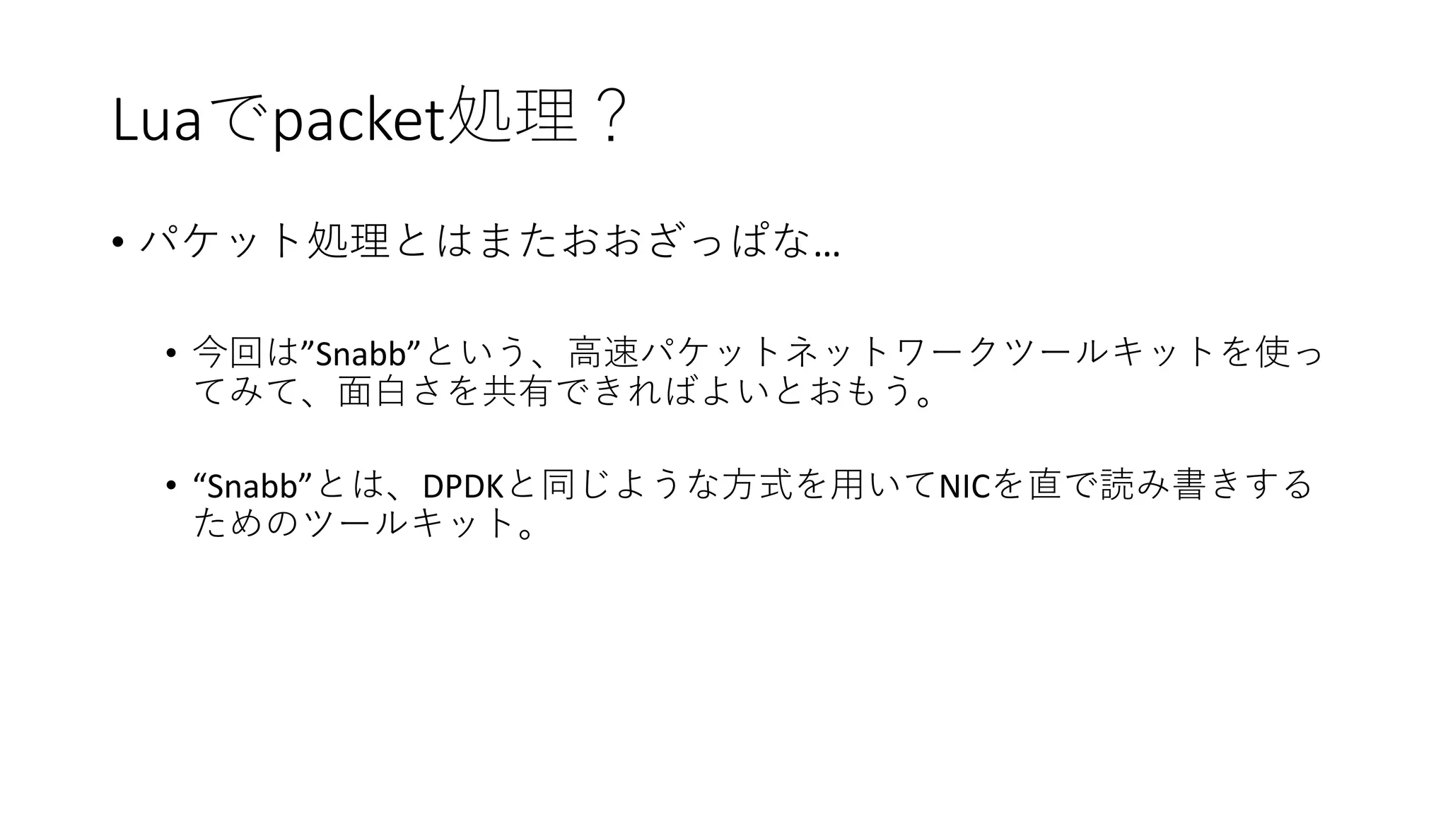 Luaでpacket処理？
• パケット処理とはまたおおざっぱな…
• 今回は”Snabb”という、高速パケットネットワークツールキットを使っ
てみて、面白さを共有できればよいとおもう。
• “Snabb”とは、DPDKと同じような方式を用いてNICを直で読み書きする
ためのツールキット。
 