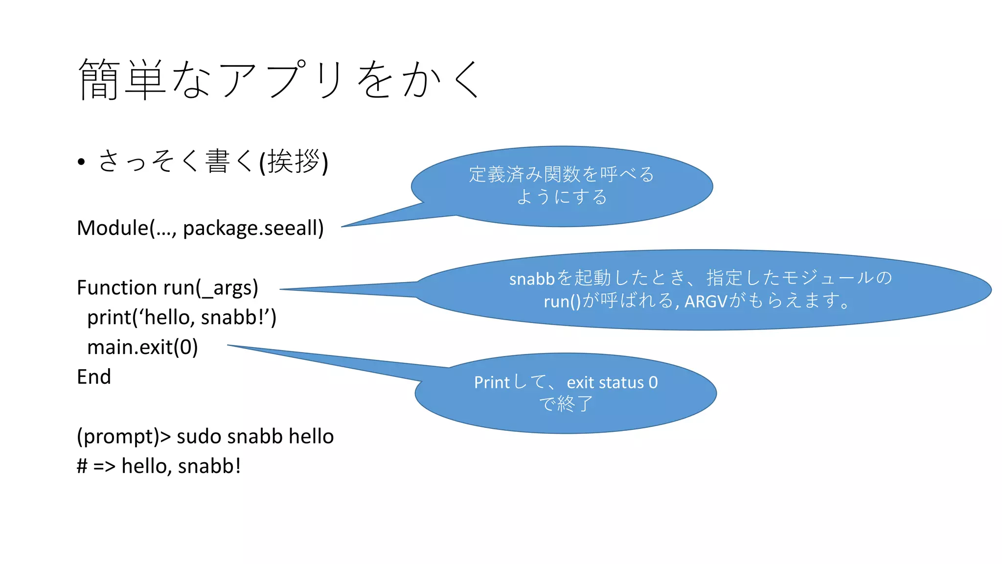 簡単なアプリをかく
• さっそく書く(挨拶)
Module(…, package.seeall)
Function run(_args)
print(‘hello, snabb!’)
main.exit(0)
End
(prompt)> sudo snabb hello
# => hello, snabb!
定義済み関数を呼べる
ようにする
snabbを起動したとき、指定したモジュールの
run()が呼ばれる, ARGVがもらえます。
Printして、exit status 0
で終了
 