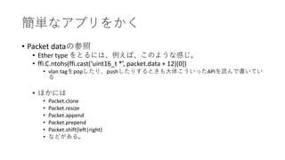 簡単なアプリをかく
• Packet dataの参照
• Ether type をとるには、例えば、このような感じ。
• ffi.C.ntohs(ffi.cast(‘uint16_t *’, packet.data + 12)[0])
• vlan tagをpopしたり、pushしたりするときも大体こういったAPIを読んで書いてい
る
• ほかには
• Packet.clone
• Packet.resize
• Packet.append
• Packet.prepend
• Packet.shift{left|right}
• などがある。
 
