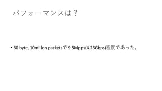 パフォーマンスは？
• 60 byte, 10millon packetsで 9.5Mpps(4.23Gbps)程度であった。
 