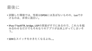 最後に
• 試験した環境では、性能はDPDKには及ばないものの、Luaでか
けるのは、非常に面白い。
• IPsecやIwAFTR, bridge, LISPの実装がすでにあるので、これらを組
み合わせるだけでもそれなりのアプリが出来上がってしまいそ
う。
• SDNなスイッチをかきたくなるよね…。
 