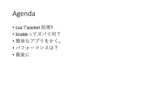 Agenda
• Luaでpacket 処理?
• Snabbってズバリ何？
• 簡単なアプリをかく。
• パフォーマンスは？
• 最後に
 