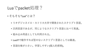 Luaでpacket処理？
• そもそも”Lua”とは？
• リオデジャネイロ・カトリカ大学で開発されたスクリプト言語。
• 汎用言語であるが、同じようなスクリプト言語と比べて高速。
• 組み込み用途としても利用される。
• LuaJITで動作すれば型のないスクリプト言語としては最速。
• 言語仕様が小さい。学習しやすい(個人的感想)。
 