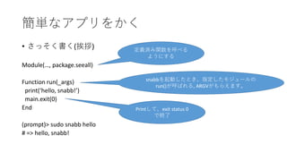 簡単なアプリをかく
• さっそく書く(挨拶)
Module(…, package.seeall)
Function run(_args)
print(‘hello, snabb!’)
main.exit(0)
End
(prompt)> sudo snabb hello
# => hello, snabb!
定義済み関数を呼べる
ようにする
snabbを起動したとき、指定したモジュールの
run()が呼ばれる, ARGVがもらえます。
Printして、exit status 0
で終了
 